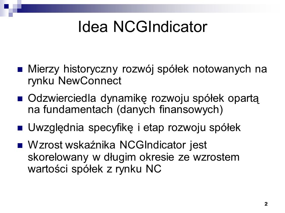 2 Idea NCGIndicator Mierzy historyczny rozwój spółek notowanych na rynku NewConnect Odzwierciedla dynamikę rozwoju spółek opartą na fundamentach (danych finansowych) Uwzględnia specyfikę i etap rozwoju spółek Wzrost wskaźnika NCGIndicator jest skorelowany w długim okresie ze wzrostem wartości spółek z rynku NC