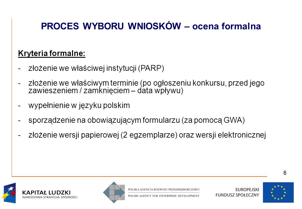 6 Kryteria formalne: -złożenie we właściwej instytucji (PARP) -złożenie we właściwym terminie (po ogłoszeniu konkursu, przed jego zawieszeniem / zamknięciem – data wpływu) -wypełnienie w języku polskim -sporządzenie na obowiązującym formularzu (za pomocą GWA) -złożenie wersji papierowej (2 egzemplarze) oraz wersji elektronicznej PROCES WYBORU WNIOSKÓW – ocena formalna