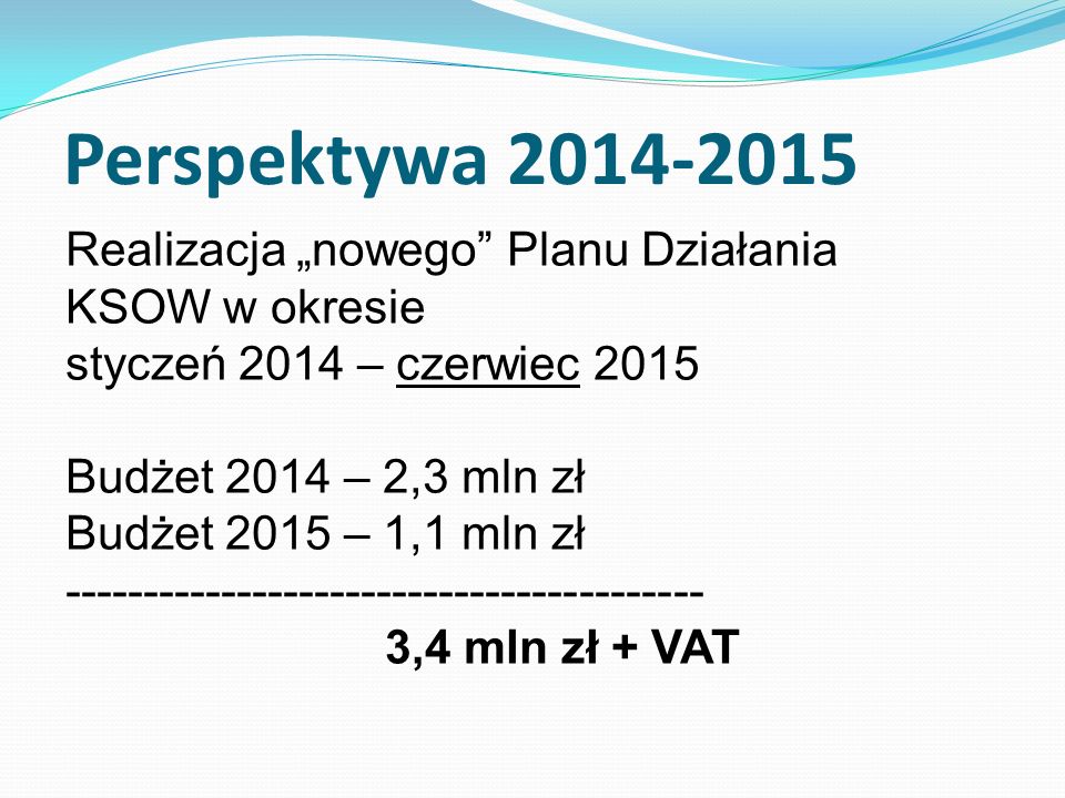 Realizacja nowego Planu Działania KSOW w okresie styczeń 2014 – czerwiec 2015 Budżet 2014 – 2,3 mln zł Budżet 2015 – 1,1 mln zł ,4 mln zł + VAT Perspektywa