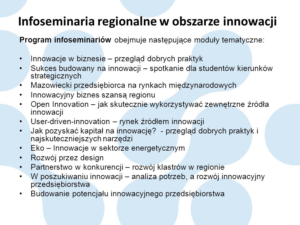 Infoseminaria regionalne w obszarze innowacji Program infoseminariów obejmuje następujące moduły tematyczne: Innowacje w biznesie – przegląd dobrych praktyk Sukces budowany na innowacji – spotkanie dla studentów kierunków strategicznych Mazowiecki przedsiębiorca na rynkach międzynarodowych Innowacyjny biznes szansą regionu Open Innovation – jak skutecznie wykorzystywać zewnętrzne źródła innowacji User-driven-innovation – rynek źródłem innowacji Jak pozyskać kapitał na innowację.