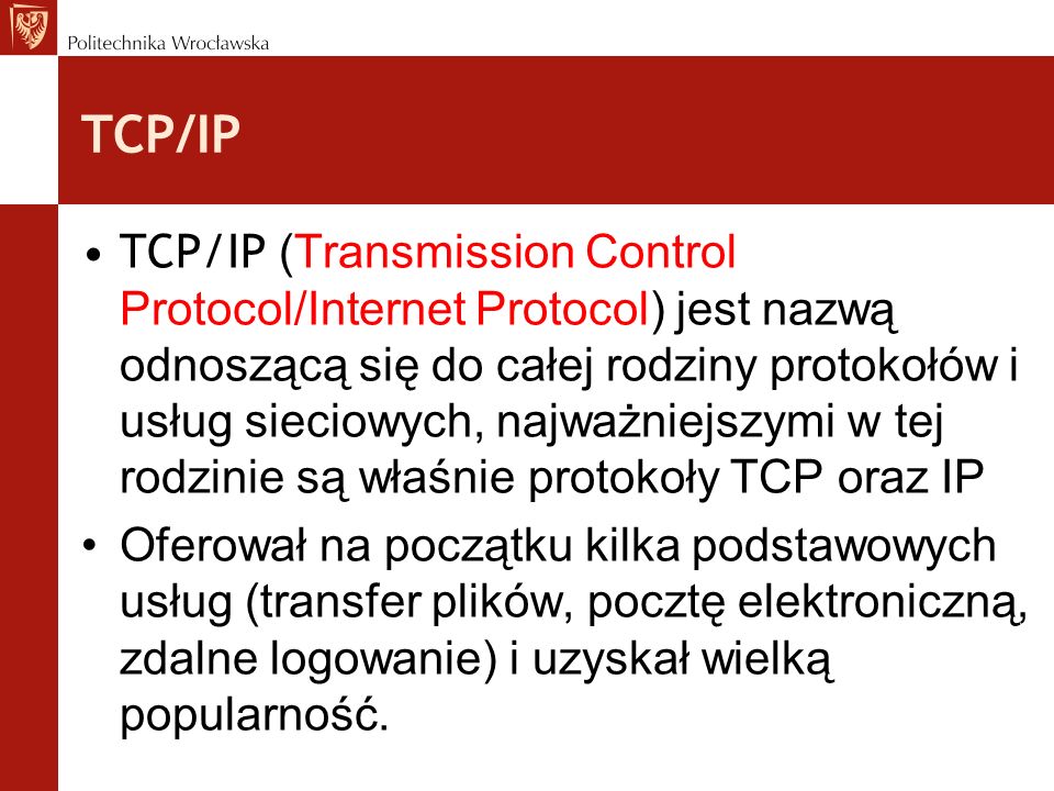 TCP/IP TCP/IP (Transmission Control Protocol/Internet Protocol) jest nazwą odnoszącą się do całej rodziny protokołów i usług sieciowych, najważniejszymi w tej rodzinie są właśnie protokoły TCP oraz IP Oferował na początku kilka podstawowych usług (transfer plików, pocztę elektroniczną, zdalne logowanie) i uzyskał wielką popularność.