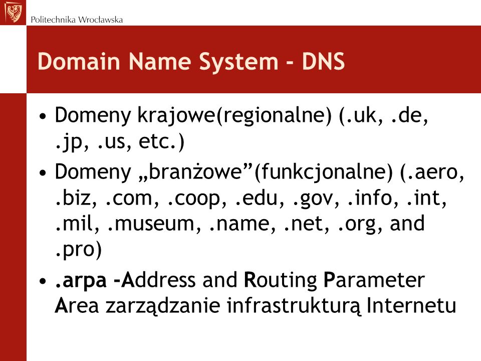 Domain Name System - DNS Domeny krajowe(regionalne) (.uk,.de,.jp,.us, etc.) Domeny branżowe(funkcjonalne) (.aero,.biz,.com,.coop,.edu,.gov,.info,.int,.mil,.museum,.name,.net,.org, and.pro).arpa -Address and Routing Parameter Area zarządzanie infrastrukturą Internetu