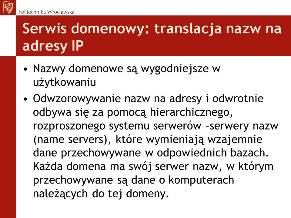 Serwis domenowy: translacja nazw na adresy IP Nazwy domenowe są wygodniejsze w użytkowaniu Odwzorowywanie nazw na adresy i odwrotnie odbywa się za pomocą hierarchicznego, rozproszonego systemu serwerów –serwery nazw (name servers), które wymieniają wzajemnie dane przechowywane w odpowiednich bazach.