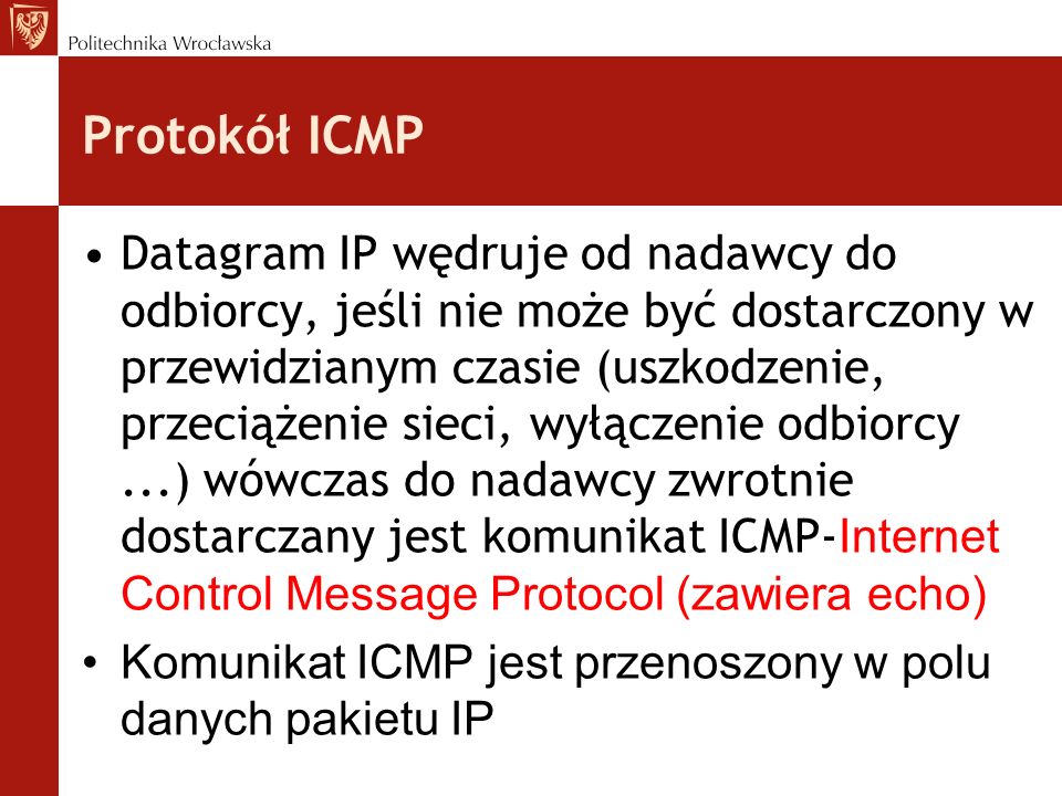 Protokół ICMP Datagram IP wędruje od nadawcy do odbiorcy, jeśli nie może być dostarczony w przewidzianym czasie (uszkodzenie, przeciążenie sieci, wyłączenie odbiorcy...) wówczas do nadawcy zwrotnie dostarczany jest komunikat ICMP- Internet Control Message Protocol (zawiera echo) Komunikat ICMP jest przenoszony w polu danych pakietu IP