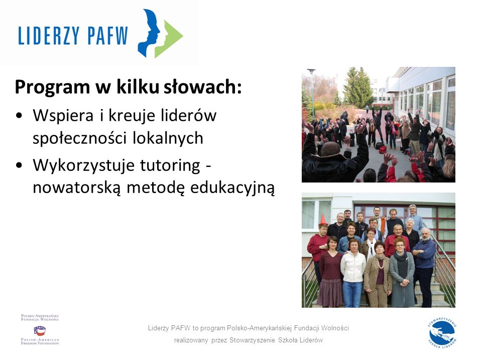 Program w liczbach: Program w kilku słowach: Wspiera i kreuje liderów społeczności lokalnych Wykorzystuje tutoring - nowatorską metodę edukacyjną Liderzy PAFW to program Polsko-Amerykańskiej Fundacji Wolności realizowany przez Stowarzyszenie Szkoła Liderów