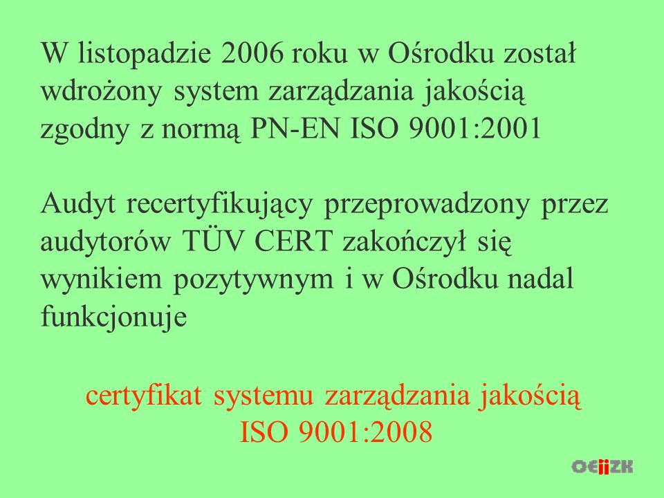 W listopadzie 2006 roku w Ośrodku został wdrożony system zarządzania jakością zgodny z normą PN-EN ISO 9001:2001 Audyt recertyfikujący przeprowadzony przez audytorów TÜV CERT zakończył się wynikiem pozytywnym i w Ośrodku nadal funkcjonuje certyfikat systemu zarządzania jakością ISO 9001:2008