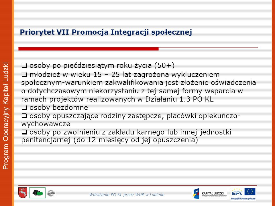 Program Operacyjny Kapitał Ludzki Priorytet VII Priorytet VII Promocja Integracji społecznej Wdrażanie PO KL przez WUP w Lublinie osoby po pięćdziesiątym roku życia (50+) młodzież w wieku 15 – 25 lat zagrożona wykluczeniem społecznym-warunkiem zakwalifikowania jest złożenie oświadczenia o dotychczasowym niekorzystaniu z tej samej formy wsparcia w ramach projektów realizowanych w Działaniu 1.3 PO KL osoby bezdomne osoby opuszczające rodziny zastępcze, placówki opiekuńczo- wychowawcze osoby po zwolnieniu z zakładu karnego lub innej jednostki penitencjarnej (do 12 miesięcy od jej opuszczenia)