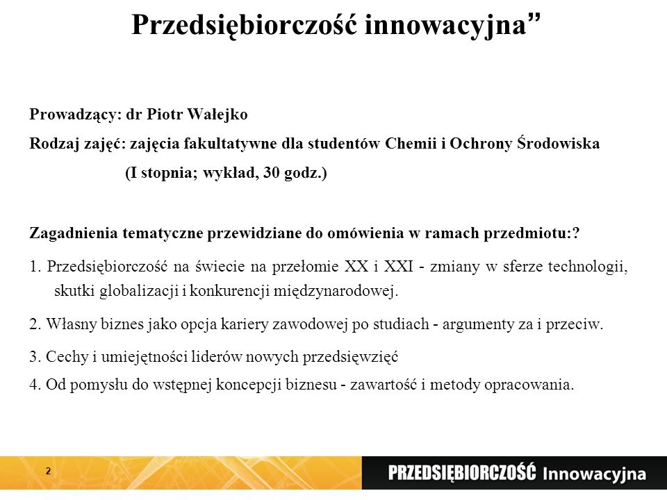 Przedsiębiorczość innowacyjna Prowadzący: dr Piotr Wałejko Rodzaj zajęć: zajęcia fakultatywne dla studentów Chemii i Ochrony Środowiska (I stopnia; wykład, 30 godz.) Zagadnienia tematyczne przewidziane do omówienia w ramach przedmiotu:.