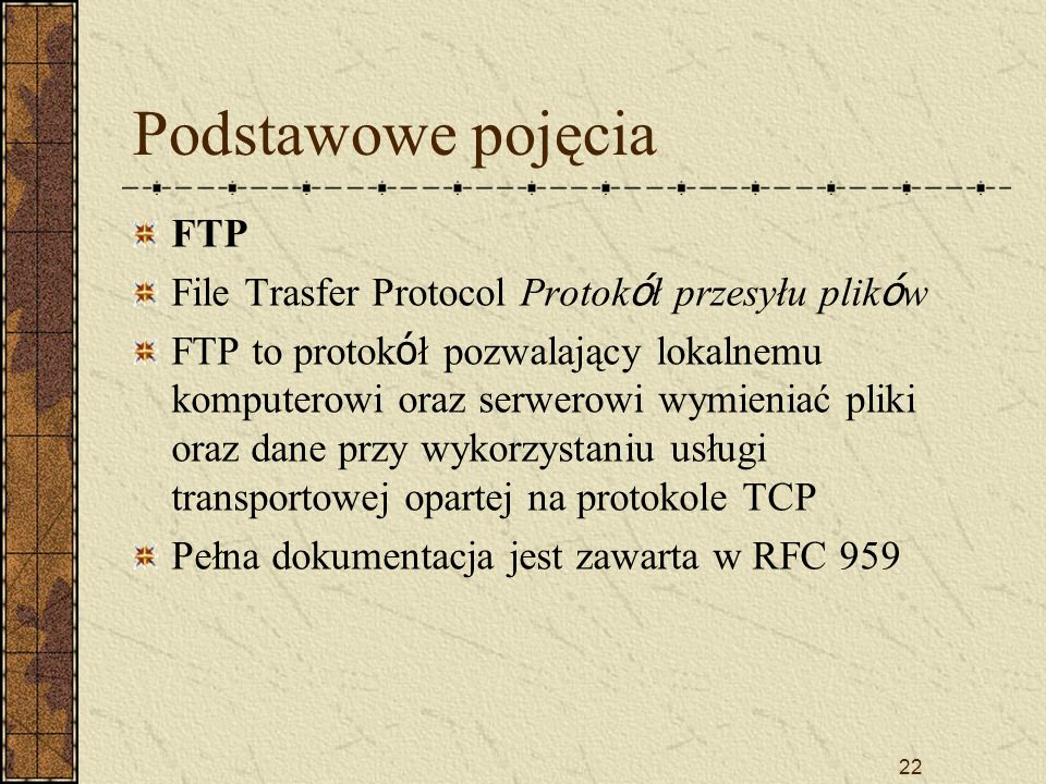 22 Podstawowe pojęcia FTP File Trasfer Protocol Protok ó ł przesyłu plik ó w FTP to protok ó ł pozwalający lokalnemu komputerowi oraz serwerowi wymieniać pliki oraz dane przy wykorzystaniu usługi transportowej opartej na protokole TCP Pełna dokumentacja jest zawarta w RFC 959