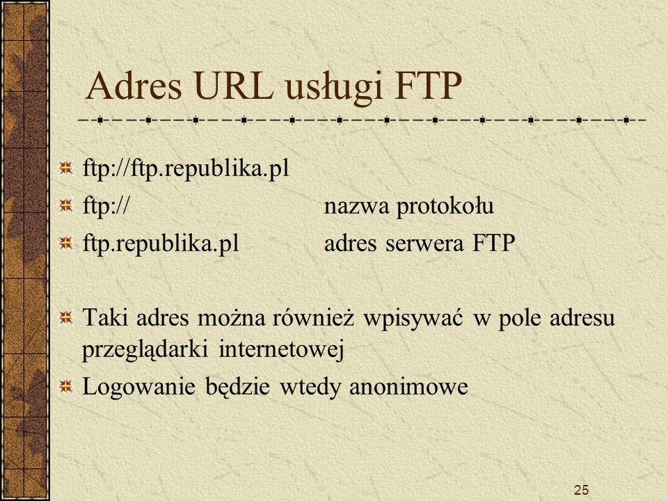 25 Adres URL usługi FTP ftp://ftp.republika.pl ftp://nazwa protokołu ftp.republika.pladres serwera FTP Taki adres można również wpisywać w pole adresu przeglądarki internetowej Logowanie będzie wtedy anonimowe