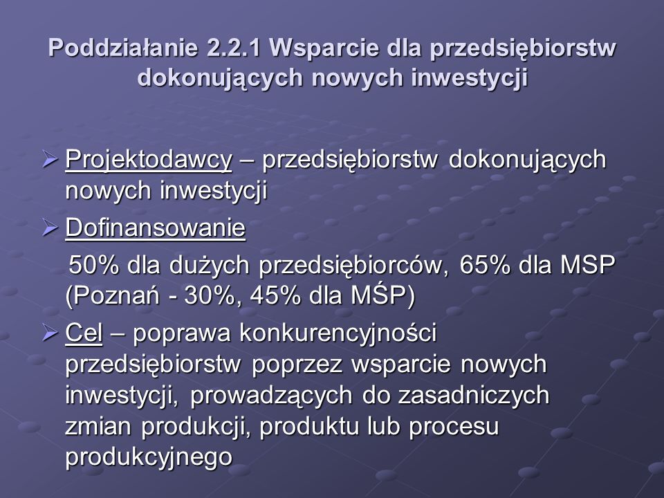 Poddziałanie Wsparcie dla przedsiębiorstw dokonujących nowych inwestycji Projektodawcy – przedsiębiorstw dokonujących nowych inwestycji Projektodawcy – przedsiębiorstw dokonujących nowych inwestycji Dofinansowanie Dofinansowanie 50% dla dużych przedsiębiorców, 65% dla MSP (Poznań - 30%, 45% dla MŚP) 50% dla dużych przedsiębiorców, 65% dla MSP (Poznań - 30%, 45% dla MŚP) Cel – poprawa konkurencyjności przedsiębiorstw poprzez wsparcie nowych inwestycji, prowadzących do zasadniczych zmian produkcji, produktu lub procesu produkcyjnego Cel – poprawa konkurencyjności przedsiębiorstw poprzez wsparcie nowych inwestycji, prowadzących do zasadniczych zmian produkcji, produktu lub procesu produkcyjnego