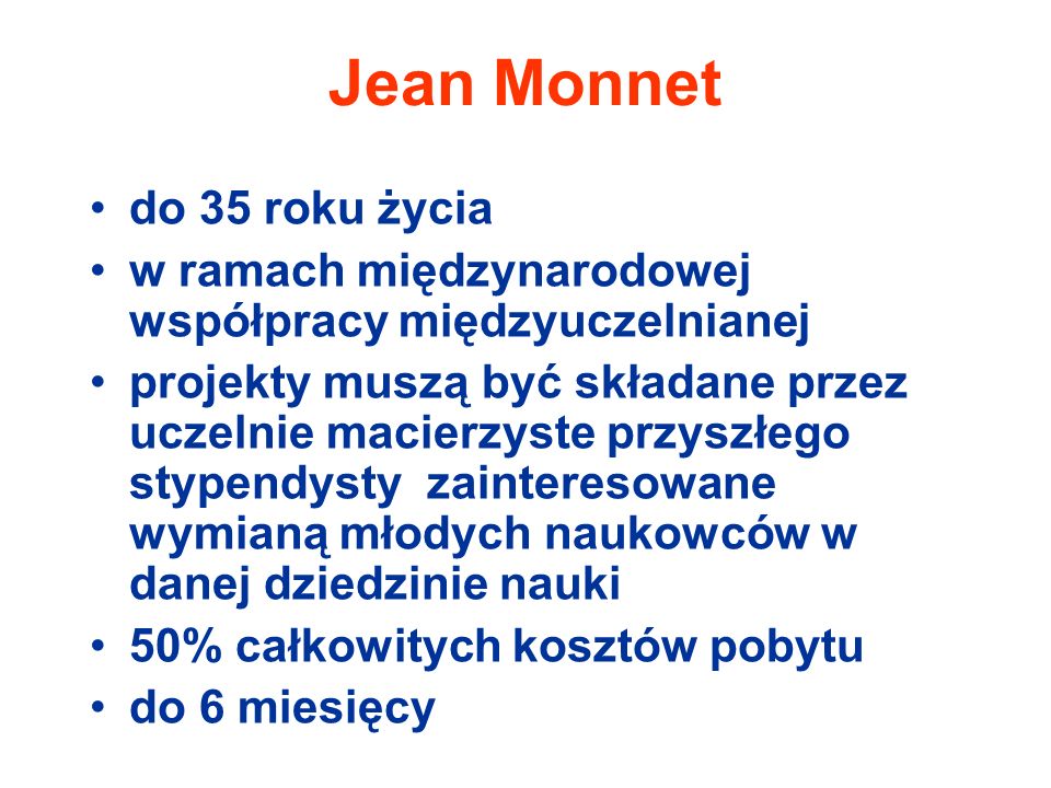 Jean Monnet do 35 roku życia w ramach międzynarodowej współpracy międzyuczelnianej projekty muszą być składane przez uczelnie macierzyste przyszłego stypendysty zainteresowane wymianą młodych naukowców w danej dziedzinie nauki 50% całkowitych kosztów pobytu do 6 miesięcy