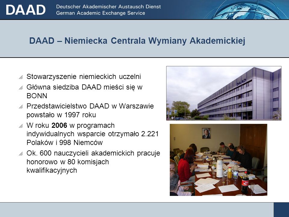 DAAD – Niemiecka Centrala Wymiany Akademickiej Stowarzyszenie niemieckich uczelni Główna siedziba DAAD mieści się w BONN Przedstawicielstwo DAAD w Warszawie powstało w 1997 roku W roku 2006 w programach indywidualnych wsparcie otrzymało Polaków i 998 Niemców Ok.