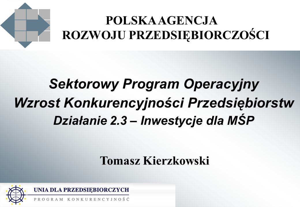 POLSKA AGENCJA ROZWOJU PRZEDSIĘBIORCZOŚCI Sektorowy Program Operacyjny Wzrost Konkurencyjności Przedsiębiorstw Działanie 2.3 – Inwestycje dla MŚP Tomasz Kierzkowski