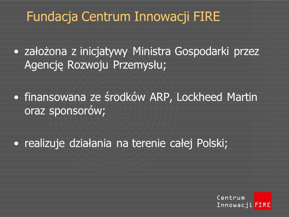 Fundacja Centrum Innowacji FIRE założona z inicjatywy Ministra Gospodarki przez Agencję Rozwoju Przemysłu; finansowana ze środków ARP, Lockheed Martin oraz sponsorów; realizuje działania na terenie całej Polski;
