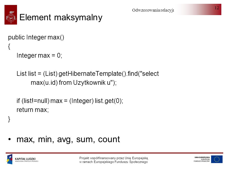 Odwzorowania relacyjno-obiektowe Projekt współfinansowany przez Unię Europejską w ramach Europejskiego Funduszu Społecznego 12 Element maksymalny public Integer max() { Integer max = 0; List list = (List) getHibernateTemplate().find( select max(u.id) from Uzytkownik u ); if (list!=null) max = (Integer) list.get(0); return max; } max, min, avg, sum, count