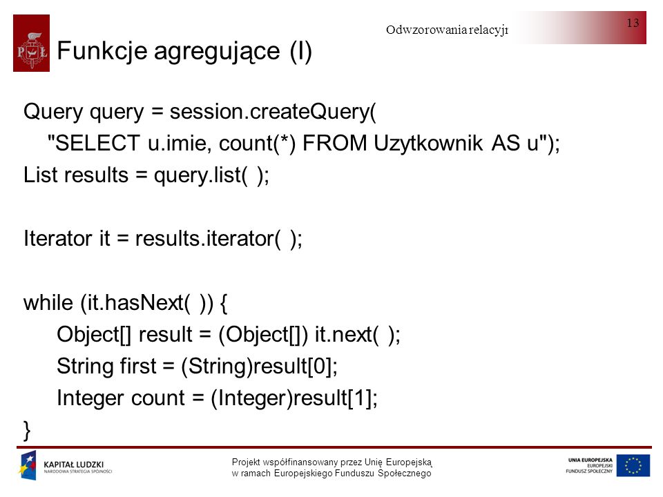 Odwzorowania relacyjno-obiektowe Projekt współfinansowany przez Unię Europejską w ramach Europejskiego Funduszu Społecznego 13 Funkcje agregujące (I) Query query = session.createQuery( SELECT u.imie, count(*) FROM Uzytkownik AS u ); List results = query.list( ); Iterator it = results.iterator( ); while (it.hasNext( )) { Object[] result = (Object[]) it.next( ); String first = (String)result[0]; Integer count = (Integer)result[1]; }