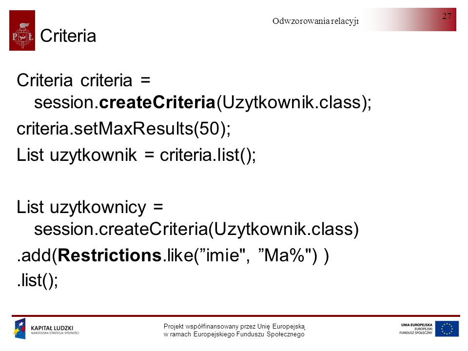 Odwzorowania relacyjno-obiektowe Projekt współfinansowany przez Unię Europejską w ramach Europejskiego Funduszu Społecznego 27 Criteria Criteria criteria = session.createCriteria(Uzytkownik.class); criteria.setMaxResults(50); List uzytkownik = criteria.list(); List uzytkownicy = session.createCriteria(Uzytkownik.class).add(Restrictions.like(imie , Ma% ) ).list();