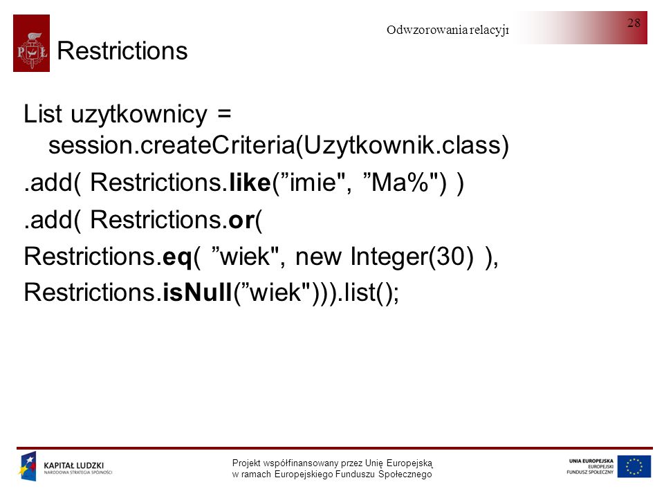 Odwzorowania relacyjno-obiektowe Projekt współfinansowany przez Unię Europejską w ramach Europejskiego Funduszu Społecznego 28 Restrictions List uzytkownicy = session.createCriteria(Uzytkownik.class).add( Restrictions.like(imie , Ma% ) ).add( Restrictions.or( Restrictions.eq( wiek , new Integer(30) ), Restrictions.isNull(wiek ))).list();