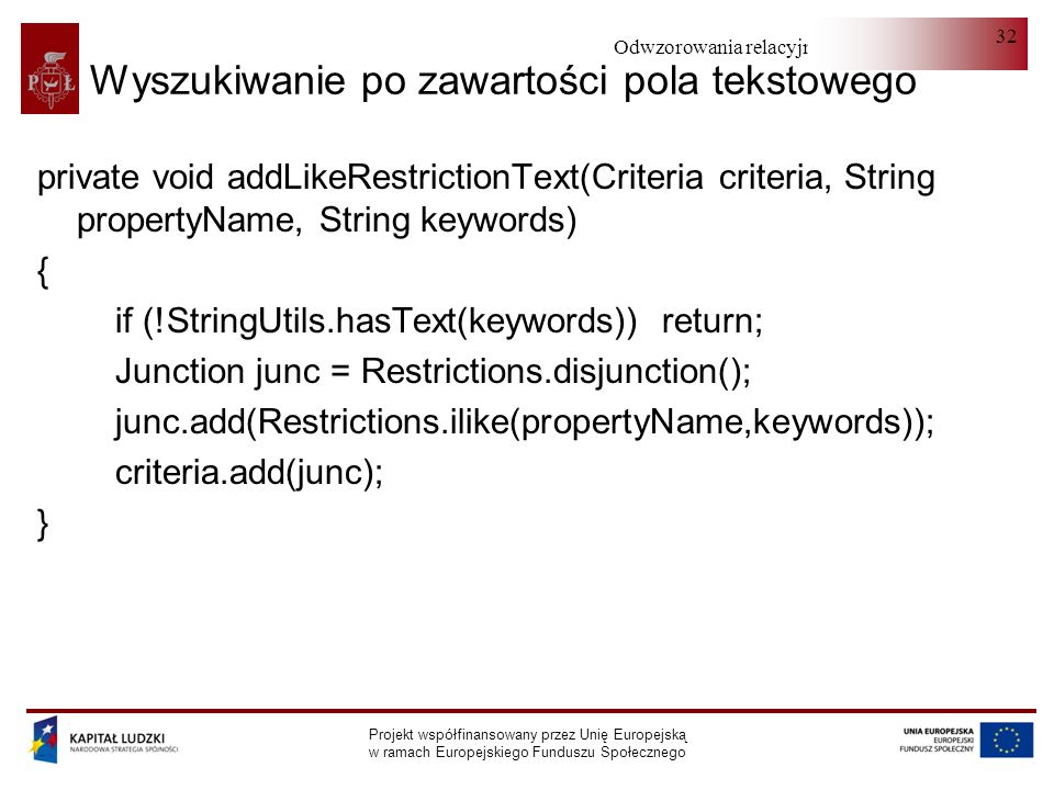 Odwzorowania relacyjno-obiektowe Projekt współfinansowany przez Unię Europejską w ramach Europejskiego Funduszu Społecznego 32 Wyszukiwanie po zawartości pola tekstowego private void addLikeRestrictionText(Criteria criteria, String propertyName, String keywords) { if (!StringUtils.hasText(keywords)) return; Junction junc = Restrictions.disjunction(); junc.add(Restrictions.ilike(propertyName,keywords)); criteria.add(junc); }