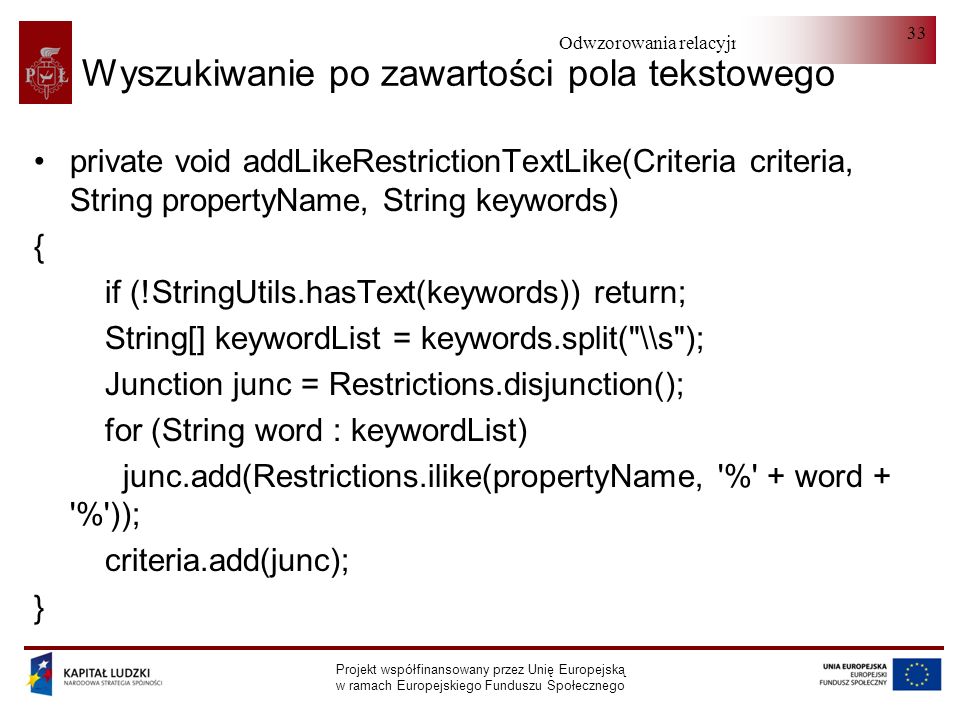 Odwzorowania relacyjno-obiektowe Projekt współfinansowany przez Unię Europejską w ramach Europejskiego Funduszu Społecznego 33 Wyszukiwanie po zawartości pola tekstowego private void addLikeRestrictionTextLike(Criteria criteria, String propertyName, String keywords) { if (!StringUtils.hasText(keywords)) return; String[] keywordList = keywords.split( \\s ); Junction junc = Restrictions.disjunction(); for (String word : keywordList) junc.add(Restrictions.ilike(propertyName, % + word + % )); criteria.add(junc); }