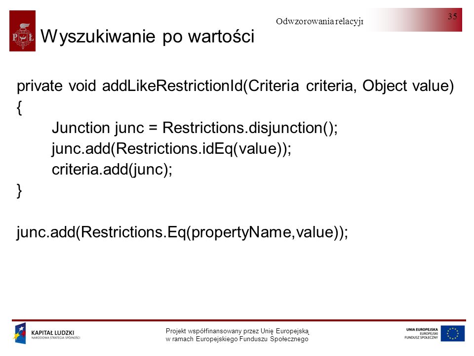 Odwzorowania relacyjno-obiektowe Projekt współfinansowany przez Unię Europejską w ramach Europejskiego Funduszu Społecznego 35 Wyszukiwanie po wartości private void addLikeRestrictionId(Criteria criteria, Object value) { Junction junc = Restrictions.disjunction(); junc.add(Restrictions.idEq(value)); criteria.add(junc); } junc.add(Restrictions.Eq(propertyName,value));