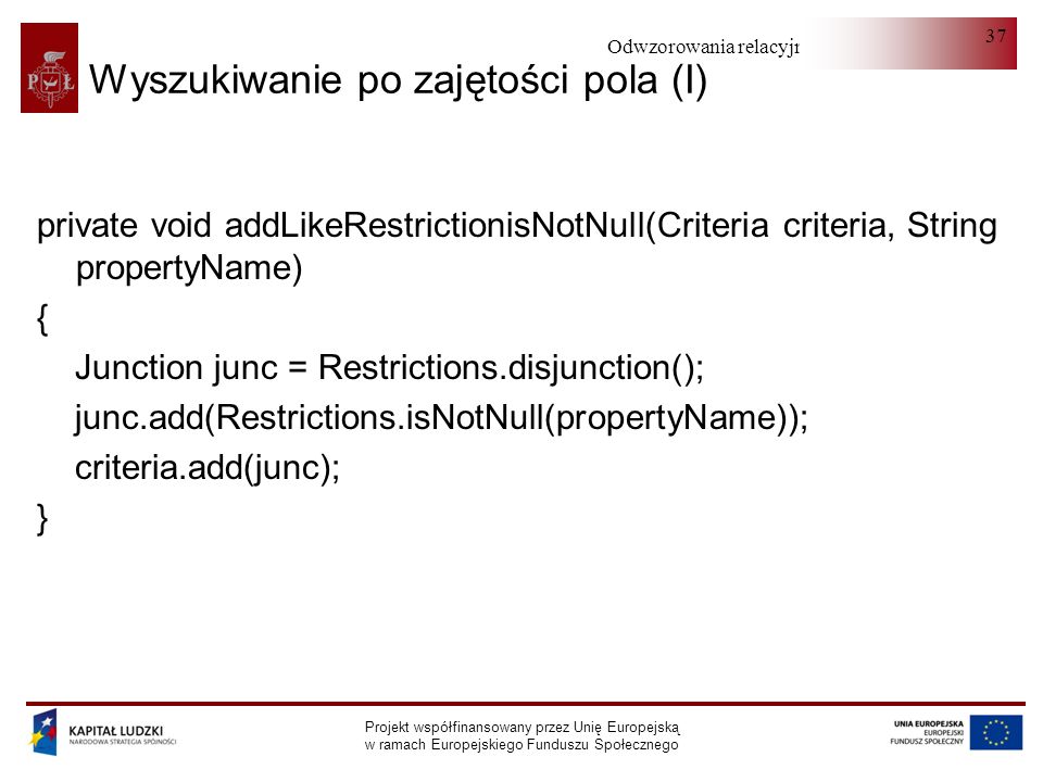 Odwzorowania relacyjno-obiektowe Projekt współfinansowany przez Unię Europejską w ramach Europejskiego Funduszu Społecznego 37 Wyszukiwanie po zajętości pola (I) private void addLikeRestrictionisNotNull(Criteria criteria, String propertyName) { Junction junc = Restrictions.disjunction(); junc.add(Restrictions.isNotNull(propertyName)); criteria.add(junc); }
