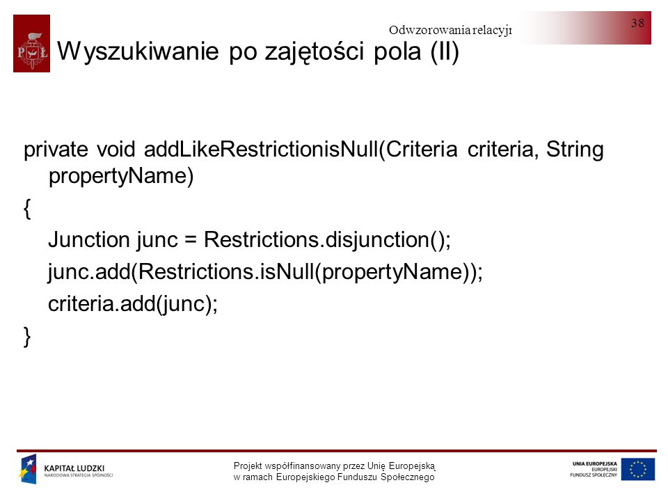Odwzorowania relacyjno-obiektowe Projekt współfinansowany przez Unię Europejską w ramach Europejskiego Funduszu Społecznego 38 Wyszukiwanie po zajętości pola (II) private void addLikeRestrictionisNull(Criteria criteria, String propertyName) { Junction junc = Restrictions.disjunction(); junc.add(Restrictions.isNull(propertyName)); criteria.add(junc); }