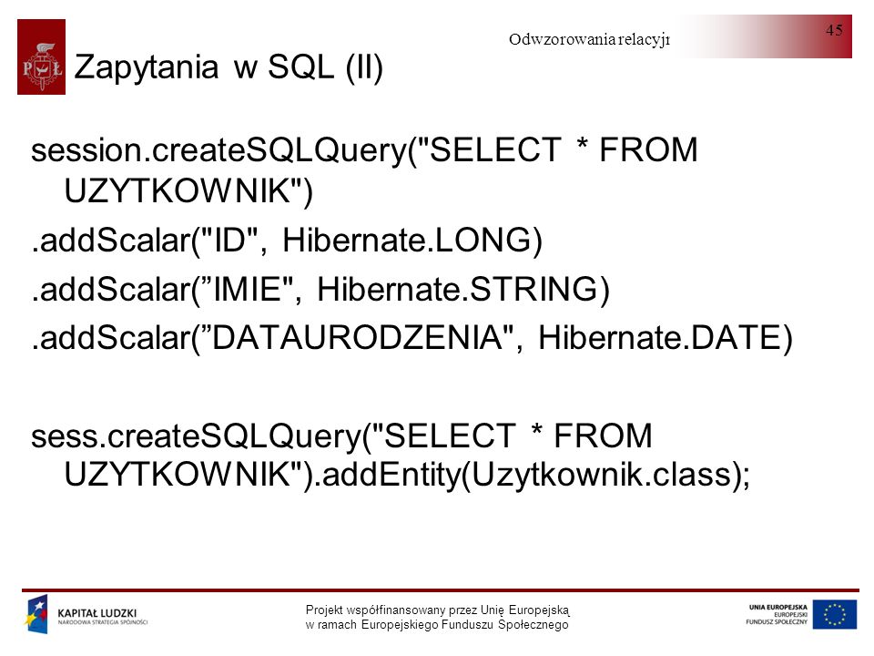 Odwzorowania relacyjno-obiektowe Projekt współfinansowany przez Unię Europejską w ramach Europejskiego Funduszu Społecznego 45 Zapytania w SQL (II) session.createSQLQuery( SELECT * FROM UZYTKOWNIK ).addScalar( ID , Hibernate.LONG).addScalar(IMIE , Hibernate.STRING).addScalar(DATAURODZENIA , Hibernate.DATE) sess.createSQLQuery( SELECT * FROM UZYTKOWNIK ).addEntity(Uzytkownik.class);