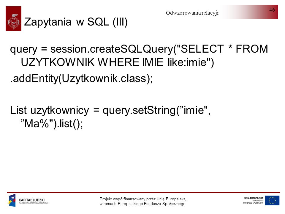 Odwzorowania relacyjno-obiektowe Projekt współfinansowany przez Unię Europejską w ramach Europejskiego Funduszu Społecznego 46 Zapytania w SQL (III) query = session.createSQLQuery( SELECT * FROM UZYTKOWNIK WHERE IMIE like:imie ).addEntity(Uzytkownik.class); List uzytkownicy = query.setString(imie , Ma% ).list();