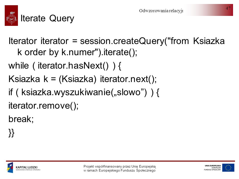 Odwzorowania relacyjno-obiektowe Projekt współfinansowany przez Unię Europejską w ramach Europejskiego Funduszu Społecznego 47 Iterate Query Iterator iterator = session.createQuery( from Ksiazka k order by k.numer ).iterate(); while ( iterator.hasNext() ) { Ksiazka k = (Ksiazka) iterator.next(); if ( ksiazka.wyszukiwanie(slowo) ) { iterator.remove(); break; }}