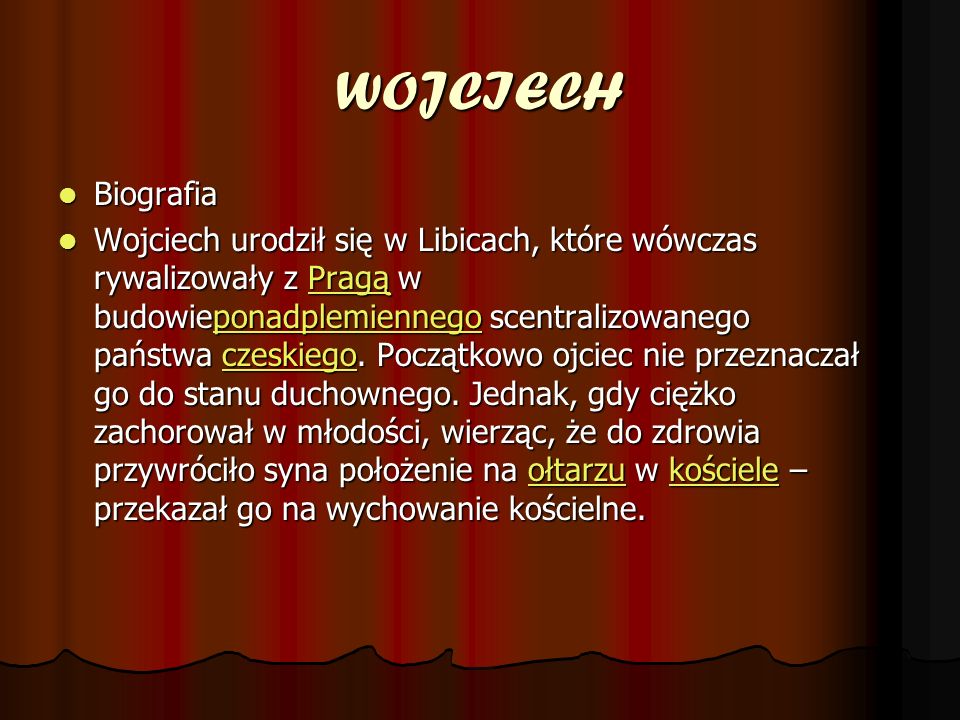 WOJCIECH Biografia Biografia Wojciech urodził się w Libicach, które wówczas rywalizowały z Pragą w budowieponadplemiennego scentralizowanego państwa czeskiego.