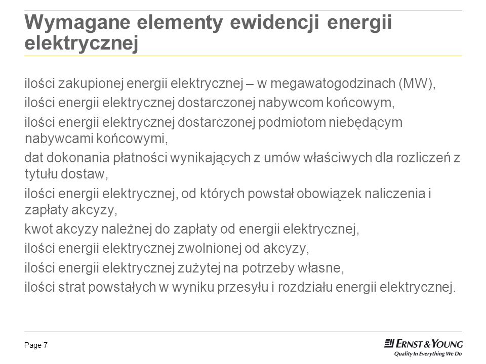 Page 7 Wymagane elementy ewidencji energii elektrycznej ilości zakupionej energii elektrycznej – w megawatogodzinach (MW), ilości energii elektrycznej dostarczonej nabywcom końcowym, ilości energii elektrycznej dostarczonej podmiotom niebędącym nabywcami końcowymi, dat dokonania płatności wynikających z umów właściwych dla rozliczeń z tytułu dostaw, ilości energii elektrycznej, od których powstał obowiązek naliczenia i zapłaty akcyzy, kwot akcyzy należnej do zapłaty od energii elektrycznej, ilości energii elektrycznej zwolnionej od akcyzy, ilości energii elektrycznej zużytej na potrzeby własne, ilości strat powstałych w wyniku przesyłu i rozdziału energii elektrycznej.