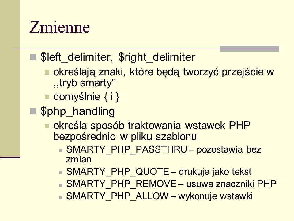 Zmienne $left_delimiter, $right_delimiter określają znaki, które będą tworzyć przejście w,,tryb smarty domyślnie { i } $php_handling określa sposób traktowania wstawek PHP bezpośrednio w pliku szablonu SMARTY_PHP_PASSTHRU – pozostawia bez zmian SMARTY_PHP_QUOTE – drukuje jako tekst SMARTY_PHP_REMOVE – usuwa znaczniki PHP SMARTY_PHP_ALLOW – wykonuje wstawki