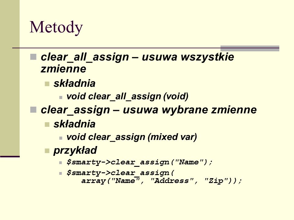 Metody clear_all_assign – usuwa wszystkie zmienne składnia void clear_all_assign (void) clear_assign – usuwa wybrane zmienne składnia void clear_assign (mixed var) przykład $smarty->clear_assign( Name ); $smarty->clear_assign( array( Name , Address , Zip ));
