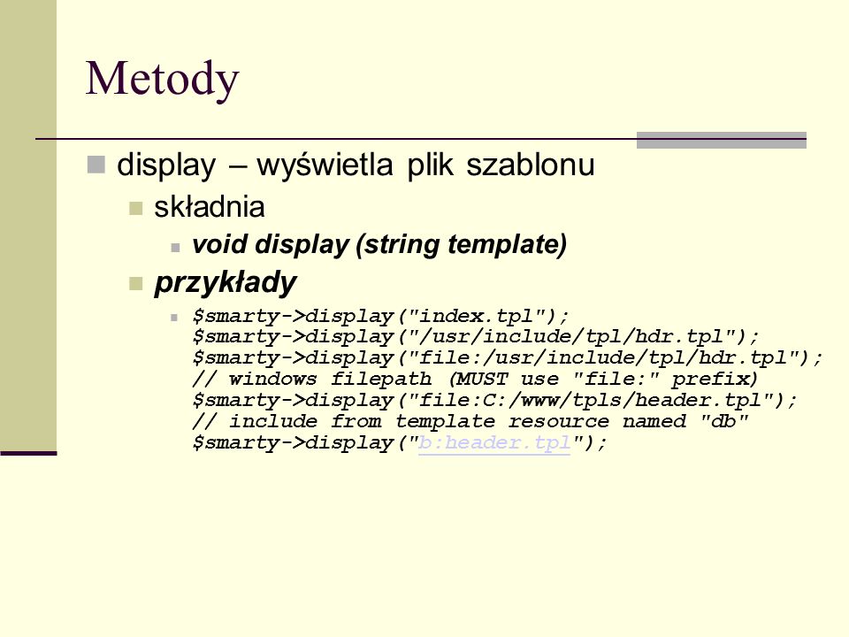 Metody display – wyświetla plik szablonu składnia void display (string template) przykłady $smarty->display( index.tpl ); $smarty->display( /usr/include/tpl/hdr.tpl ); $smarty->display( file:/usr/include/tpl/hdr.tpl ); // windows filepath (MUST use file: prefix) $smarty->display( file:C:/www/tpls/header.tpl ); // include from template resource named db $smarty->display( b:header.tpl );b:header.tpl