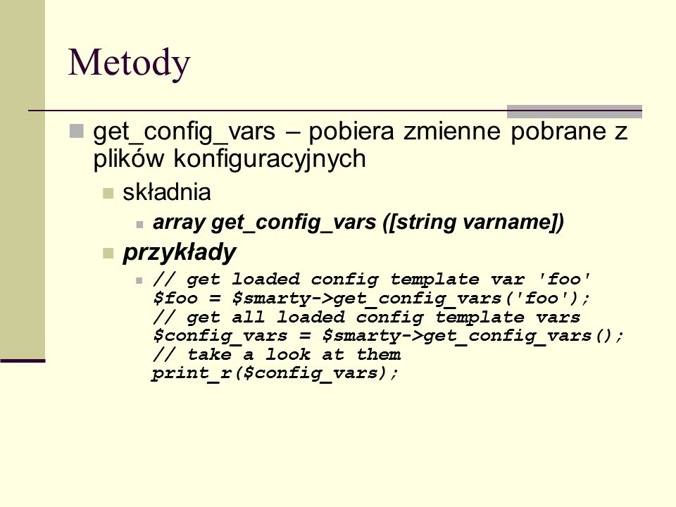 Metody get_config_vars – pobiera zmienne pobrane z plików konfiguracyjnych składnia array get_config_vars ([string varname]) przykłady // get loaded config template var foo $foo = $smarty->get_config_vars( foo ); // get all loaded config template vars $config_vars = $smarty->get_config_vars(); // take a look at them print_r($config_vars);