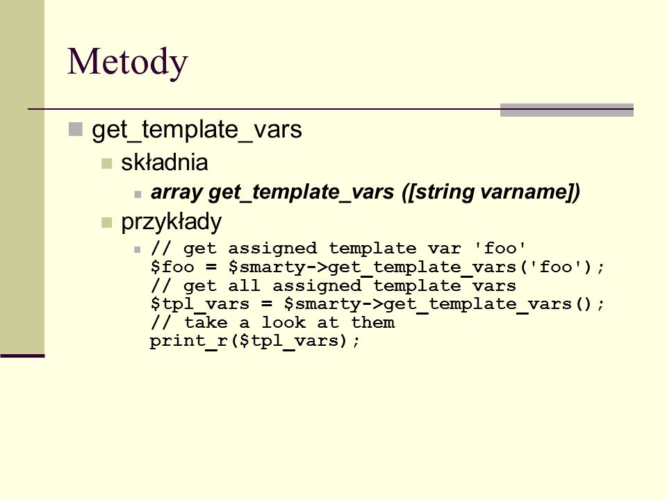 Metody get_template_vars składnia array get_template_vars ([string varname]) przykłady // get assigned template var foo $foo = $smarty->get_template_vars( foo ); // get all assigned template vars $tpl_vars = $smarty->get_template_vars(); // take a look at them print_r($tpl_vars);
