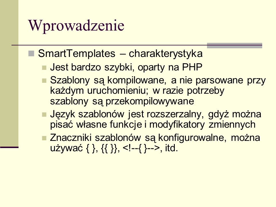 Wprowadzenie SmartTemplates – charakterystyka Jest bardzo szybki, oparty na PHP Szablony są kompilowane, a nie parsowane przy każdym uruchomieniu; w razie potrzeby szablony są przekompilowywane Język szablonów jest rozszerzalny, gdyż można pisać własne funkcje i modyfikatory zmiennych Znaczniki szablonów są konfigurowalne, można używać { }, {{ }},, itd.