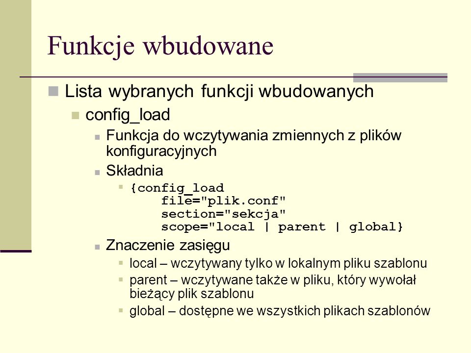 Funkcje wbudowane Lista wybranych funkcji wbudowanych config_load Funkcja do wczytywania zmiennych z plików konfiguracyjnych Składnia {config_load file= plik.conf section= sekcja scope= local | parent | global} Znaczenie zasięgu local – wczytywany tylko w lokalnym pliku szablonu parent – wczytywane także w pliku, który wywołał bieżący plik szablonu global – dostępne we wszystkich plikach szablonów