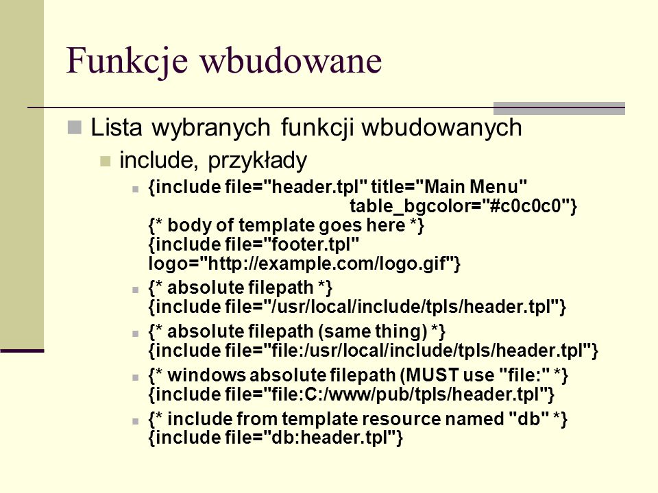 Funkcje wbudowane Lista wybranych funkcji wbudowanych include, przykłady {include file= header.tpl title= Main Menu table_bgcolor= #c0c0c0 } {* body of template goes here *} {include file= footer.tpl logo=   } {* absolute filepath *} {include file= /usr/local/include/tpls/header.tpl } {* absolute filepath (same thing) *} {include file= file:/usr/local/include/tpls/header.tpl } {* windows absolute filepath (MUST use file: *} {include file= file:C:/www/pub/tpls/header.tpl } {* include from template resource named db *} {include file= db:header.tpl }