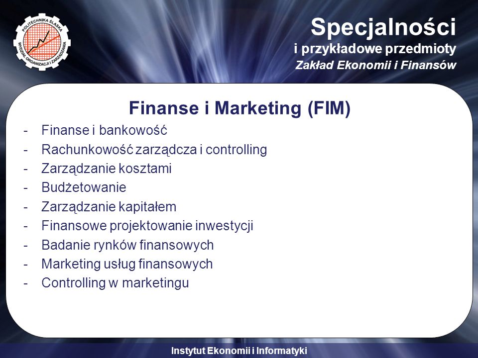 Instytut Ekonomii i Informatyki Specjalności i przykładowe przedmioty Zakład Ekonomii i Finansów Finanse i Marketing (FIM) -Finanse i bankowość -Rachunkowość zarządcza i controlling -Zarządzanie kosztami -Budżetowanie -Zarządzanie kapitałem -Finansowe projektowanie inwestycji -Badanie rynków finansowych -Marketing usług finansowych -Controlling w marketingu
