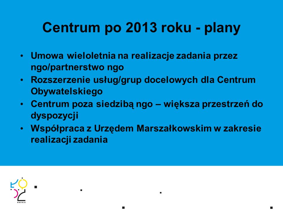 Centrum po 2013 roku - plany Umowa wieloletnia na realizacje zadania przez ngo/partnerstwo ngo Rozszerzenie usług/grup docelowych dla Centrum Obywatelskiego Centrum poza siedzibą ngo – większa przestrzeń do dyspozycji Współpraca z Urzędem Marszałkowskim w zakresie realizacji zadania