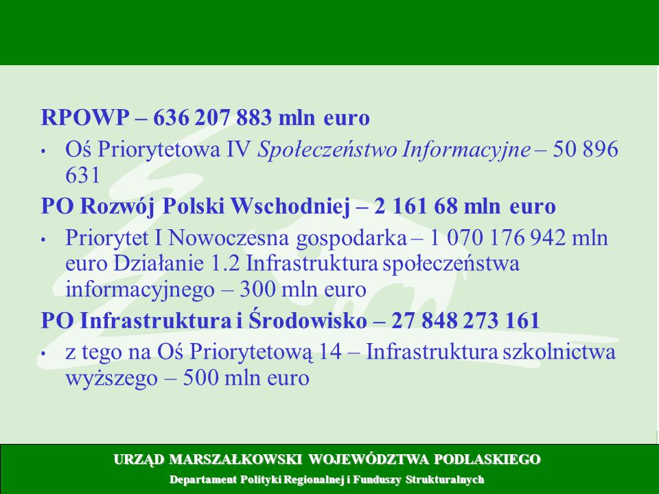 4 RPOWP – mln euro Oś Priorytetowa IV Społeczeństwo Informacyjne – PO Rozwój Polski Wschodniej – mln euro Priorytet I Nowoczesna gospodarka – mln euro Działanie 1.2 Infrastruktura społeczeństwa informacyjnego – 300 mln euro PO Infrastruktura i Środowisko – z tego na Oś Priorytetową 14 – Infrastruktura szkolnictwa wyższego – 500 mln euro URZĄD MARSZAŁKOWSKI WOJEWÓDZTWA PODLASKIEGO Departament Polityki Regionalnej i Funduszy Strukturalnych