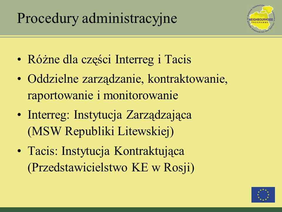 Procedury administracyjne Różne dla części Interreg i Tacis Oddzielne zarządzanie, kontraktowanie, raportowanie i monitorowanie Interreg: Instytucja Zarządzająca (MSW Republiki Litewskiej) Tacis: Instytucja Kontraktująca (Przedstawicielstwo KE w Rosji)
