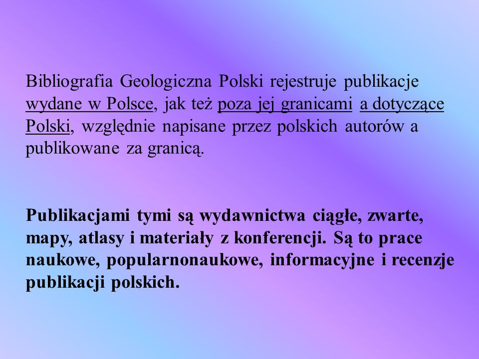 Bibliografia Geologiczna Polski rejestruje publikacje wydane w Polsce, jak też poza jej granicami a dotyczące Polski, względnie napisane przez polskich autorów a publikowane za granicą.