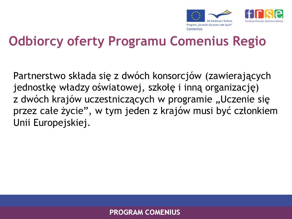 Odbiorcy oferty Programu Comenius Regio Partnerstwo składa się z dwóch konsorcjów (zawierających jednostkę władzy oświatowej, szkołę i inną organizację) z dwóch krajów uczestniczących w programie Uczenie się przez całe życie, w tym jeden z krajów musi być członkiem Unii Europejskiej.