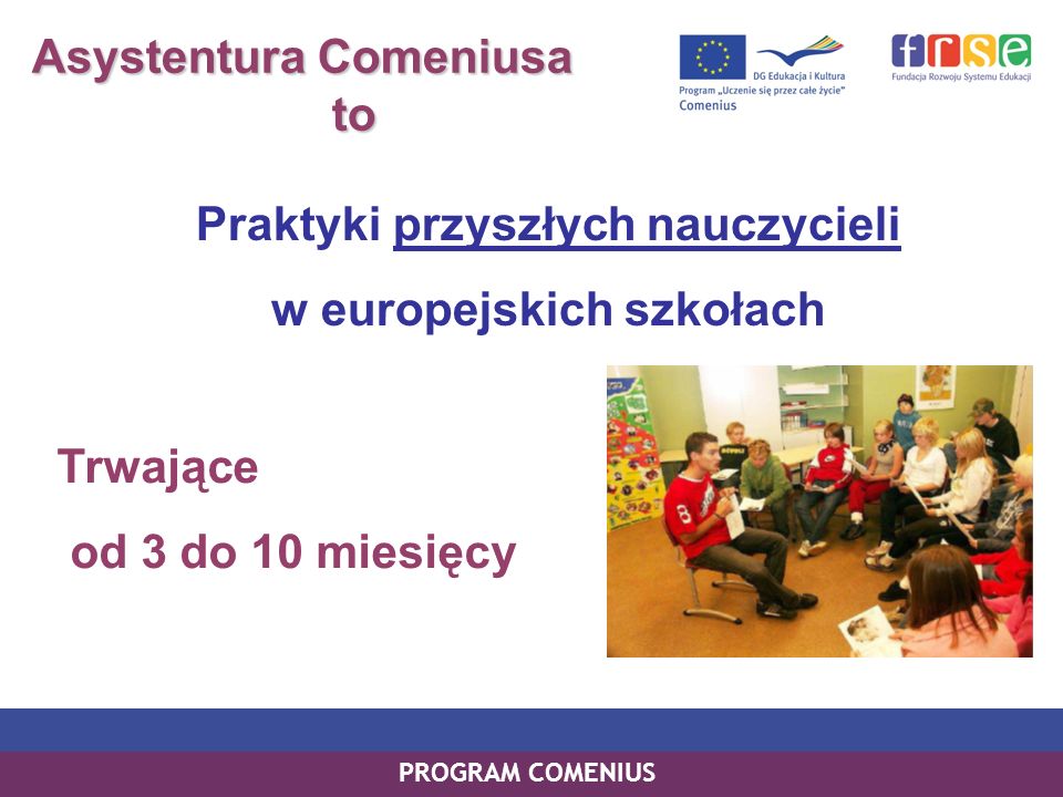 PROGRAM COMENIUS Asystentura Comeniusa to to Praktyki przyszłych nauczycieli w europejskich szkołach Trwające od 3 do 10 miesięcy