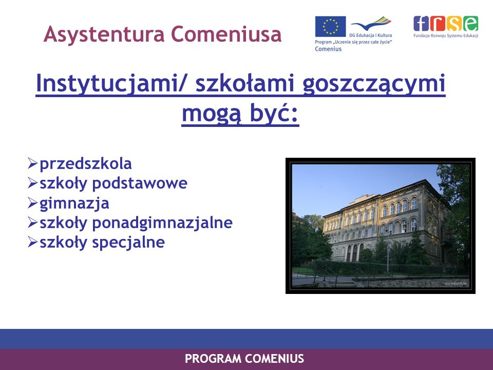 PROGRAM COMENIUS Instytucjami/ szkołami goszczącymi mogą być: przedszkola szkoły podstawowe gimnazja szkoły ponadgimnazjalne szkoły specjalne Asystentura Comeniusa