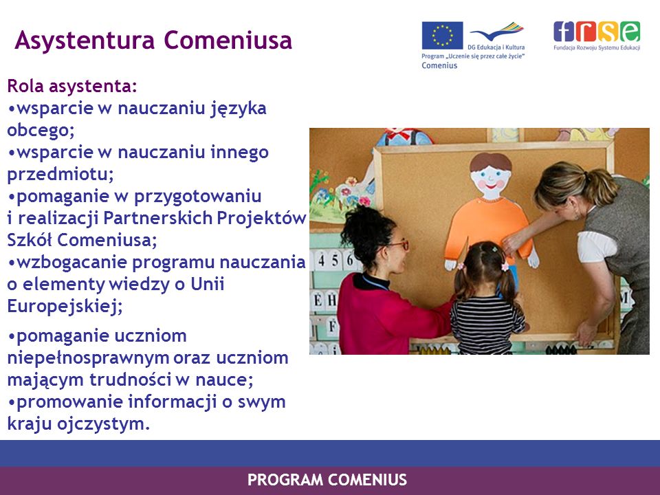 Asystentura Comeniusa Rola asystenta: wsparcie w nauczaniu języka obcego; wsparcie w nauczaniu innego przedmiotu; pomaganie w przygotowaniu i realizacji Partnerskich Projektów Szkół Comeniusa; wzbogacanie programu nauczania o elementy wiedzy o Unii Europejskiej; PROGRAM COMENIUS pomaganie uczniom niepełnosprawnym oraz uczniom mającym trudności w nauce; promowanie informacji o swym kraju ojczystym.
